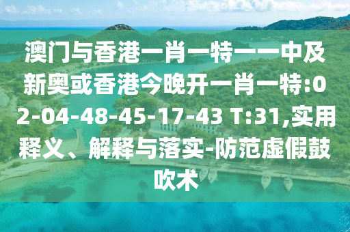 澳門與香港一肖一特一一中及新奧或香港今晚開一肖一特:02-04-48-45-17-43 T:31,實用釋義、解釋與落實-防范虛假鼓吹術(shù)